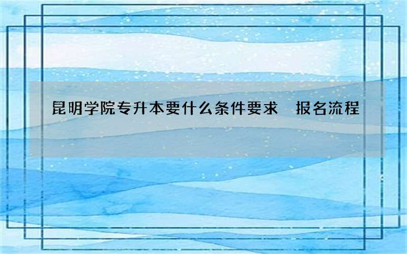 昆明学院专升本要什么条件要求 报名流程